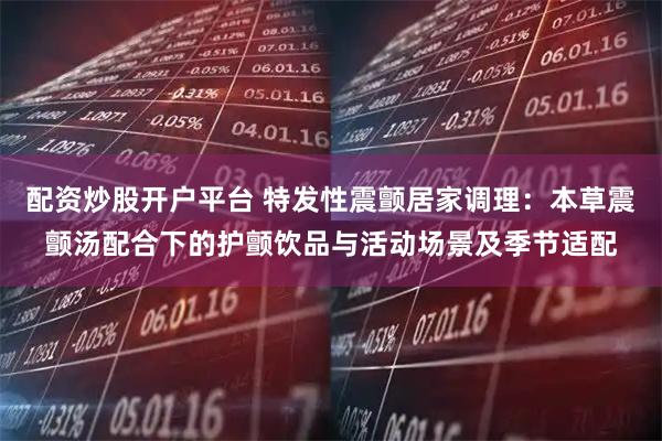 配资炒股开户平台 特发性震颤居家调理：本草震颤汤配合下的护颤饮品与活动场景及季节适配