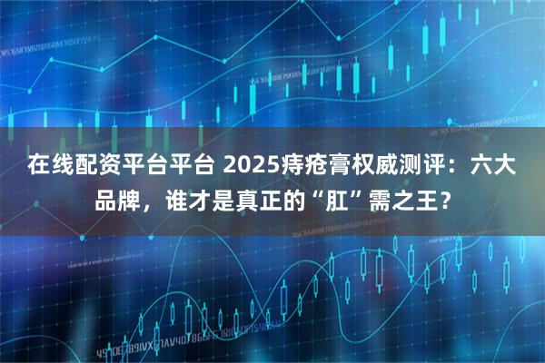 在线配资平台平台 2025痔疮膏权威测评:六大品牌,谁才是真正的“肛”需之王?
