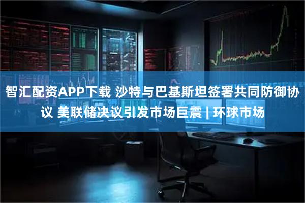 智汇配资APP下载 沙特与巴基斯坦签署共同防御协议 美联储决议引发市场巨震 | 环球市场