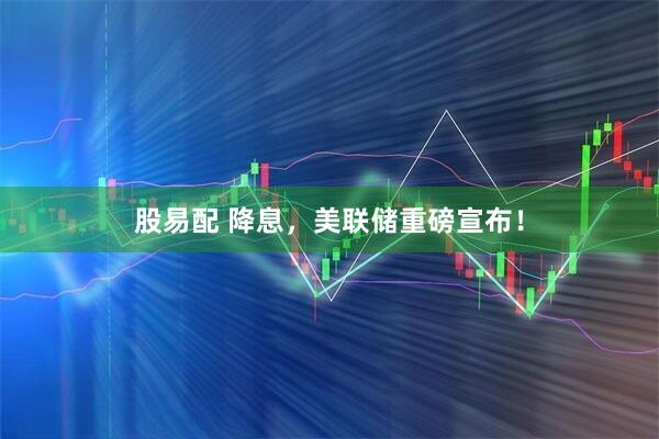 股易配 降息，美联储重磅宣布！