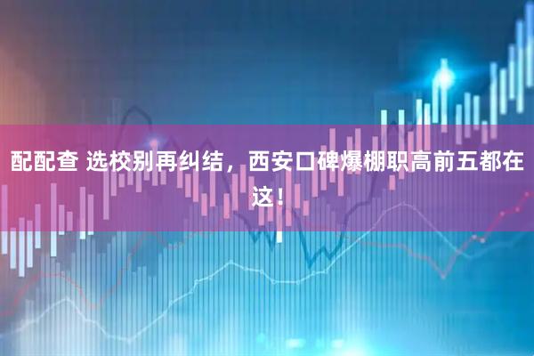 配配查 选校别再纠结，西安口碑爆棚职高前五都在这！