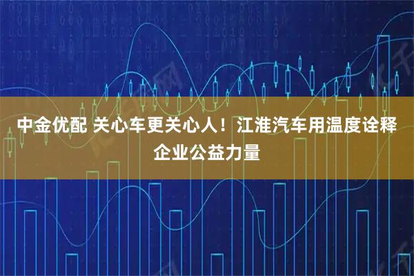 中金优配 关心车更关心人！江淮汽车用温度诠释企业公益力量