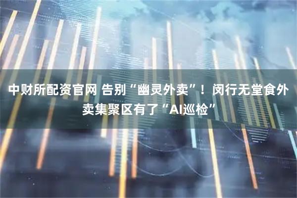 中财所配资官网 告别“幽灵外卖”！闵行无堂食外卖集聚区有了“AI巡检”