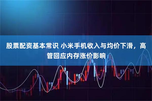 股票配资基本常识 小米手机收入与均价下滑，高管回应内存涨价影响