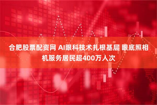 合肥股票配资网 AI眼科技术扎根基层 眼底照相机服务居民超400万人次