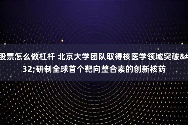 股票怎么做杠杆 北京大学团队取得核医学领域突破 研制全球首个靶向整合素的创新核药