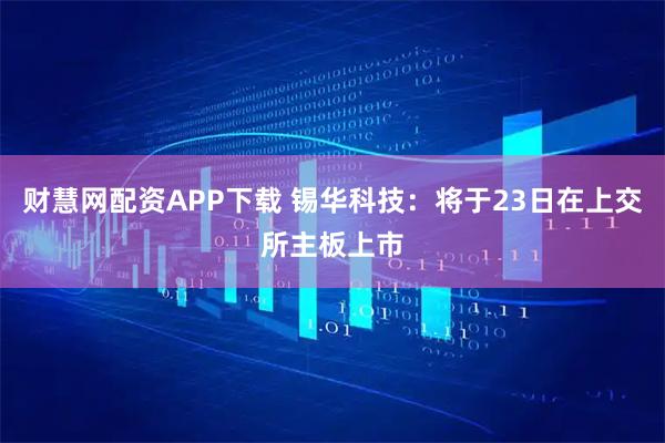 财慧网配资APP下载 锡华科技：将于23日在上交所主板上市
