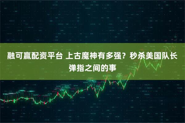 融可赢配资平台 上古魔神有多强？秒杀美国队长弹指之间的事