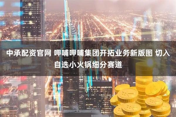 中承配资官网 呷哺呷哺集团开拓业务新版图 切入自选小火锅细分赛道