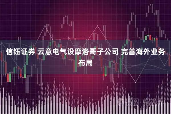信钰证券 云意电气设摩洛哥子公司 完善海外业务布局