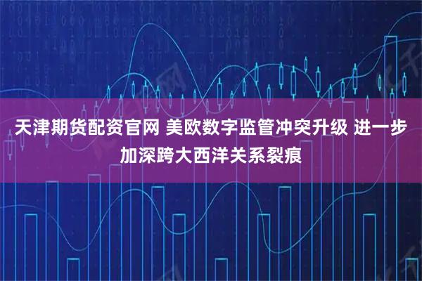 天津期货配资官网 美欧数字监管冲突升级 进一步加深跨大西洋关系裂痕
