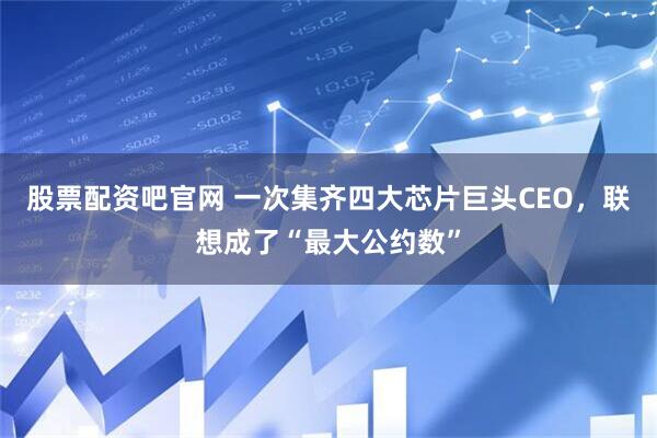 股票配资吧官网 一次集齐四大芯片巨头CEO，联想成了“最大公约数”