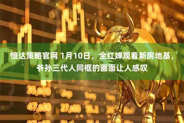 恒达策略官网 1月10日，全红婵观看新房地基，爷孙三代人同框的画面让人感叹