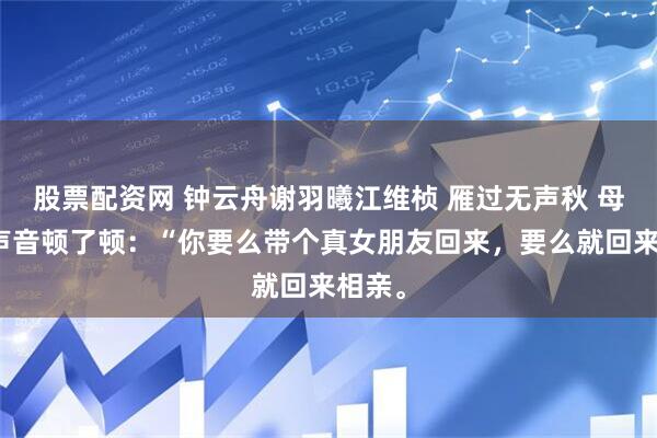 股票配资网 钟云舟谢羽曦江维桢 雁过无声秋 母亲的声音顿了顿：“你要么带个真女朋友回来，要么就回来相亲。