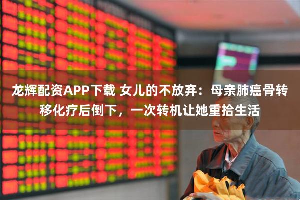 龙辉配资APP下载 女儿的不放弃：母亲肺癌骨转移化疗后倒下，一次转机让她重拾生活
