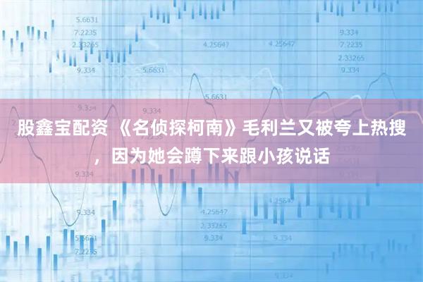 股鑫宝配资 《名侦探柯南》毛利兰又被夸上热搜，因为她会蹲下来跟小孩说话