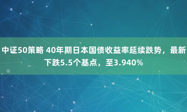中证50策略 40年期日本国债收益率延续跌势，最新下跌5.5个基点，至3.940%