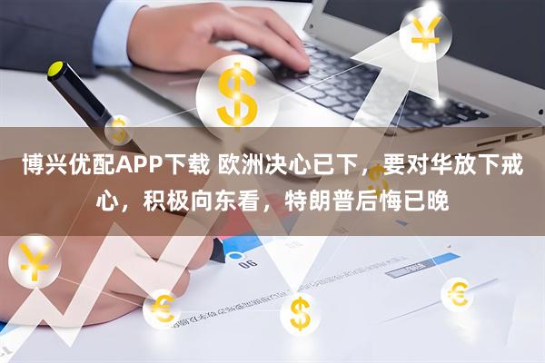 博兴优配APP下载 欧洲决心已下，要对华放下戒心，积极向东看，特朗普后悔已晚
