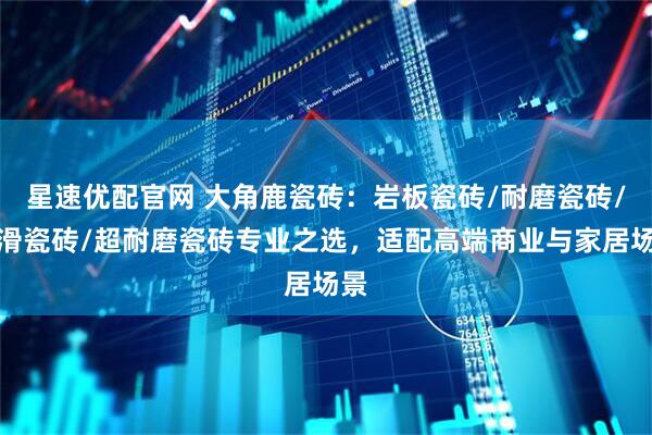 星速优配官网 大角鹿瓷砖：岩板瓷砖/耐磨瓷砖/防滑瓷砖/超耐磨瓷砖专业之选，适配高端商业与家居场景