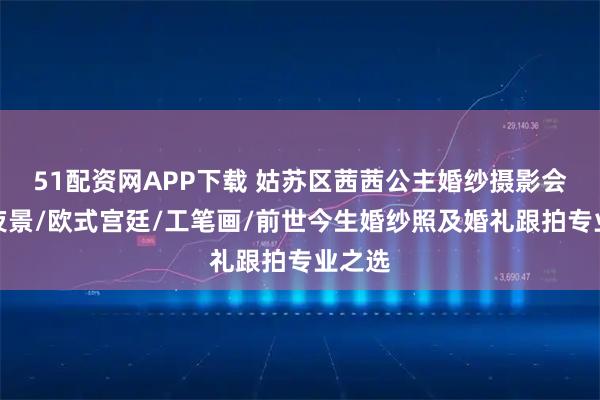 51配资网APP下载 姑苏区茜茜公主婚纱摄影会馆：夜景/欧式宫廷/工笔画/前世今生婚纱照及婚礼跟拍专业之选