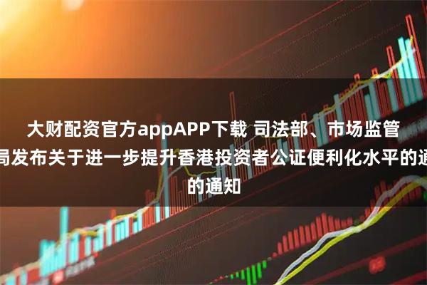 大财配资官方appAPP下载 司法部、市场监管总局发布关于进一步提升香港投资者公证便利化水平的通知
