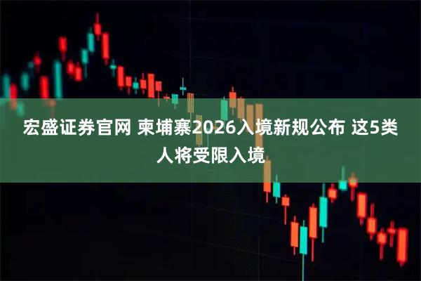 宏盛证券官网 柬埔寨2026入境新规公布 这5类人将受限入境