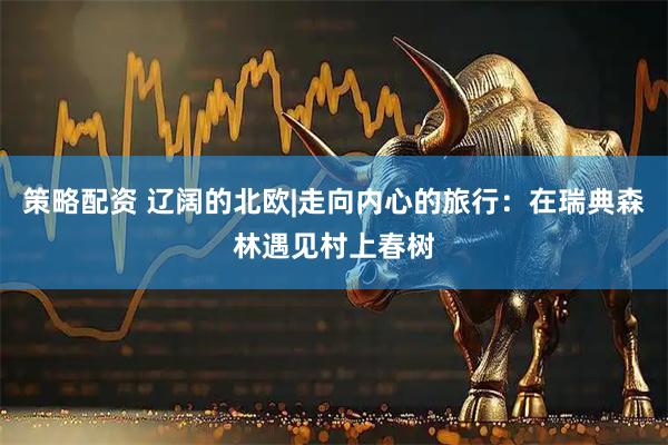 策略配资 辽阔的北欧|走向内心的旅行：在瑞典森林遇见村上春树