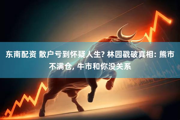 东南配资 散户亏到怀疑人生? 林园戳破真相: 熊市不满仓, 牛市和你没关系
