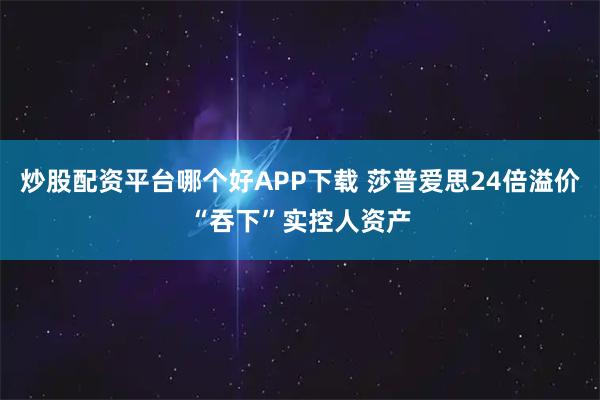 炒股配资平台哪个好APP下载 莎普爱思24倍溢价“吞下”实控人资产