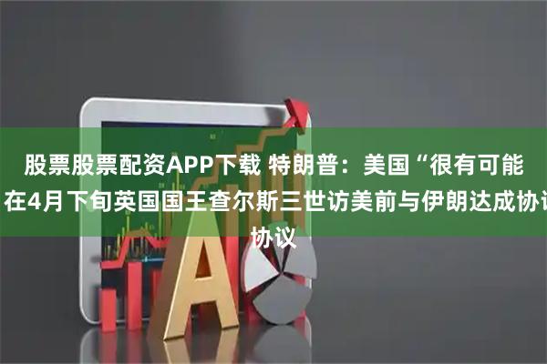 股票股票配资APP下载 特朗普：美国“很有可能”在4月下旬英国国王查尔斯三世访美前与伊朗达成协议